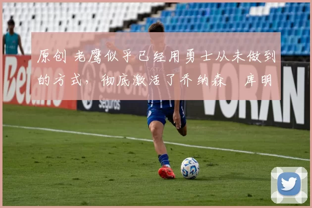 原创 老鹰似乎已经用勇士从未做到的方式,彻底激活了乔纳森・库明加