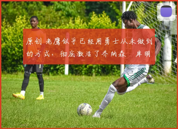 原创 老鹰似乎已经用勇士从未做到的方式,彻底激活了乔纳森・库明加