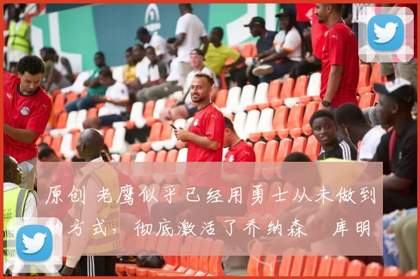 原创 老鹰似乎已经用勇士从未做到的方式，彻底激活了乔纳森・库明加