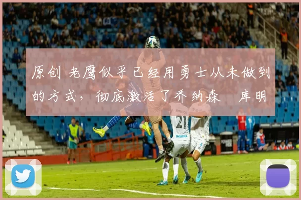 原创 老鹰似乎已经用勇士从未做到的方式，彻底激活了乔纳森・库明加