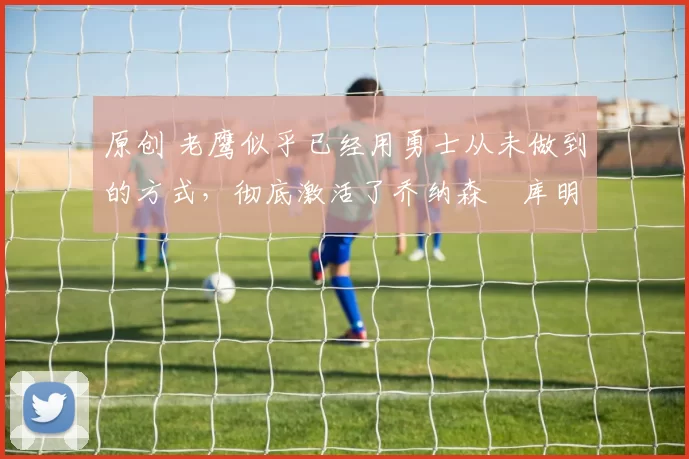 原创 老鹰似乎已经用勇士从未做到的方式,彻底激活了乔纳森・库明加