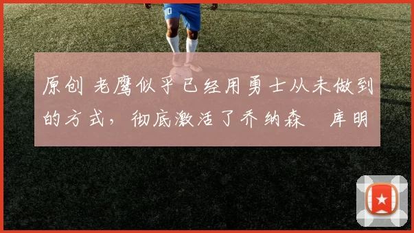 原创 老鹰似乎已经用勇士从未做到的方式,彻底激活了乔纳森・库明加