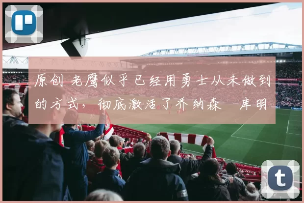 原创 老鹰似乎已经用勇士从未做到的方式，彻底激活了乔纳森・库明加