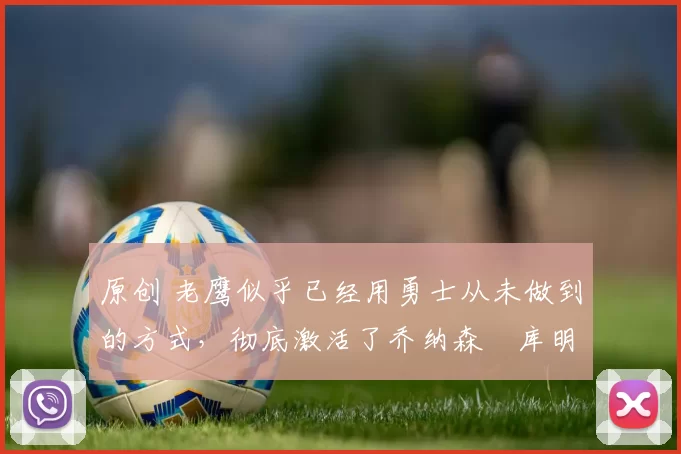 原创 老鹰似乎已经用勇士从未做到的方式，彻底激活了乔纳森・库明加