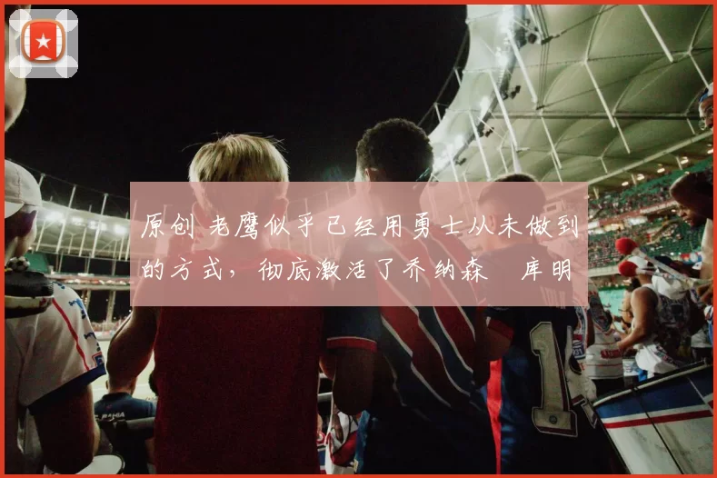 原创 老鹰似乎已经用勇士从未做到的方式，彻底激活了乔纳森・库明加