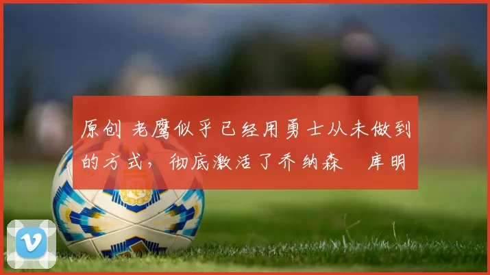 原创 老鹰似乎已经用勇士从未做到的方式,彻底激活了乔纳森・库明加