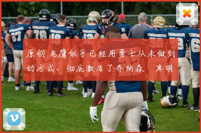 原创 老鹰似乎已经用勇士从未做到的方式,彻底激活了乔纳森・库明加