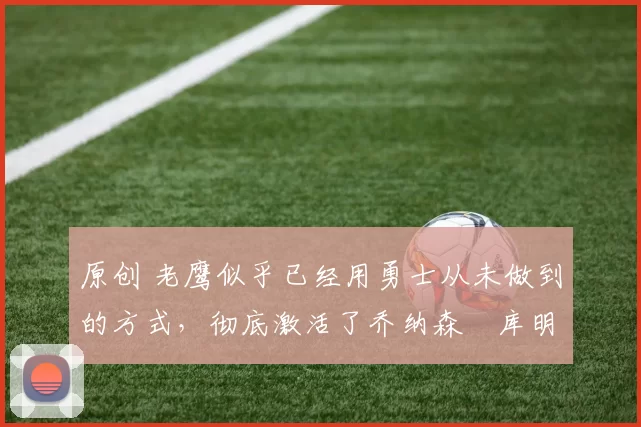 原创 老鹰似乎已经用勇士从未做到的方式，彻底激活了乔纳森・库明加