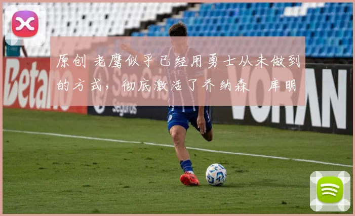 原创 老鹰似乎已经用勇士从未做到的方式，彻底激活了乔纳森・库明加