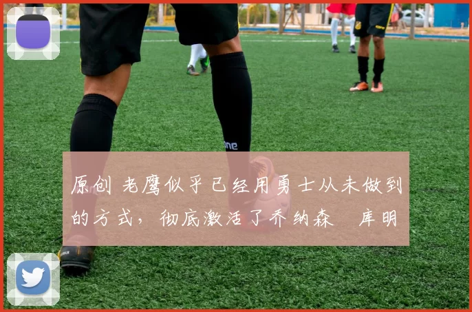 原创 老鹰似乎已经用勇士从未做到的方式,彻底激活了乔纳森・库明加