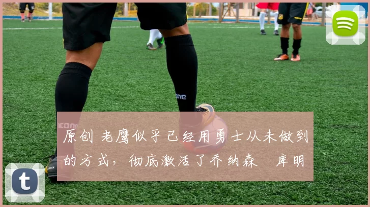 原创 老鹰似乎已经用勇士从未做到的方式,彻底激活了乔纳森・库明加