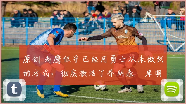 原创 老鹰似乎已经用勇士从未做到的方式,彻底激活了乔纳森・库明加