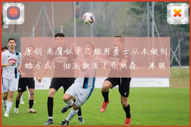 原创 老鹰似乎已经用勇士从未做到的方式,彻底激活了乔纳森・库明加