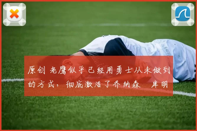 原创 老鹰似乎已经用勇士从未做到的方式，彻底激活了乔纳森・库明加