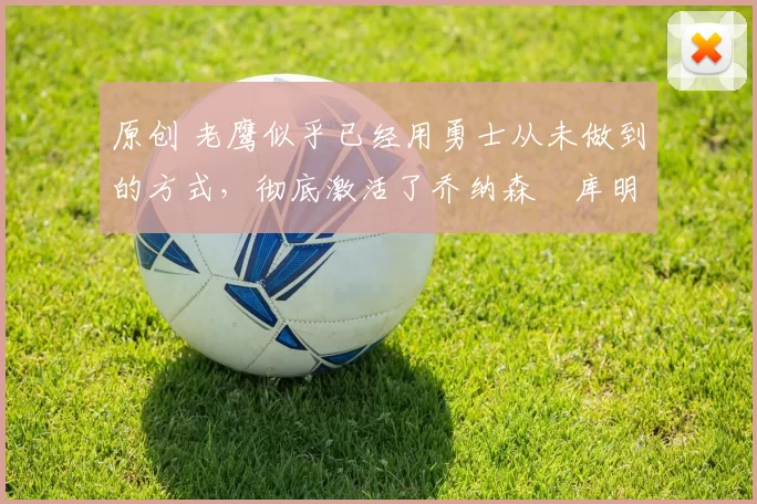 原创 老鹰似乎已经用勇士从未做到的方式，彻底激活了乔纳森・库明加