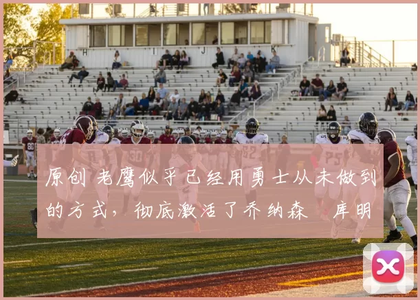 原创 老鹰似乎已经用勇士从未做到的方式,彻底激活了乔纳森・库明加