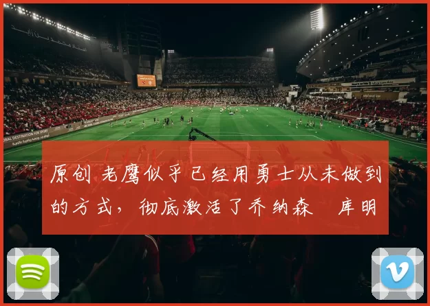 原创 老鹰似乎已经用勇士从未做到的方式，彻底激活了乔纳森・库明加