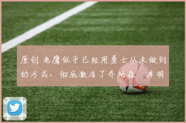 原创 老鹰似乎已经用勇士从未做到的方式，彻底激活了乔纳森・库明加