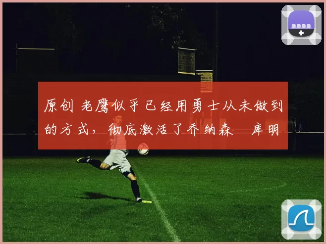 原创 老鹰似乎已经用勇士从未做到的方式，彻底激活了乔纳森・库明加