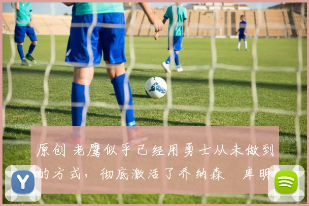 原创 老鹰似乎已经用勇士从未做到的方式,彻底激活了乔纳森・库明加