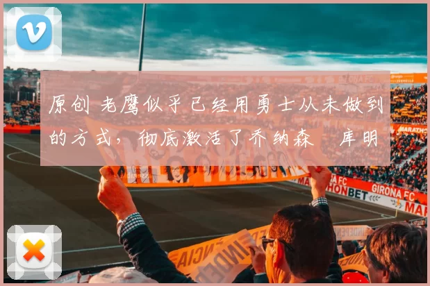 原创 老鹰似乎已经用勇士从未做到的方式,彻底激活了乔纳森・库明加