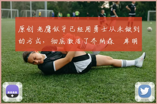 原创 老鹰似乎已经用勇士从未做到的方式，彻底激活了乔纳森・库明加