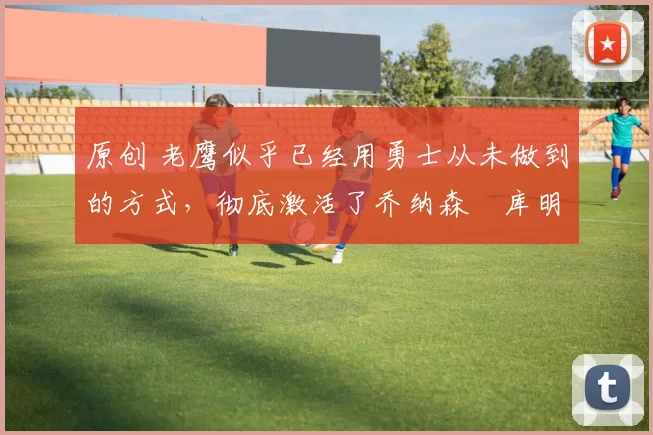 原创 老鹰似乎已经用勇士从未做到的方式，彻底激活了乔纳森・库明加