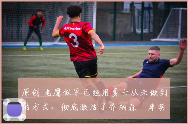 原创 老鹰似乎已经用勇士从未做到的方式,彻底激活了乔纳森・库明加