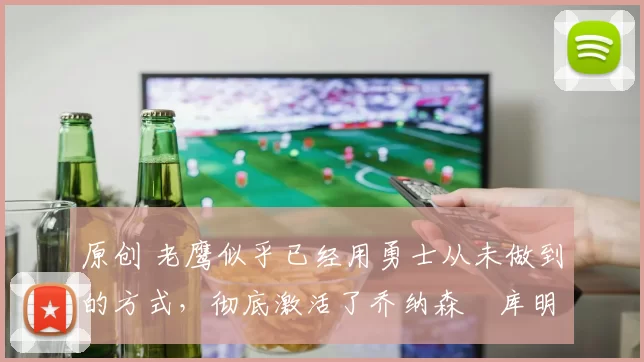 原创 老鹰似乎已经用勇士从未做到的方式，彻底激活了乔纳森・库明加