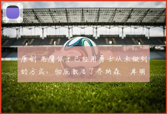 原创 老鹰似乎已经用勇士从未做到的方式，彻底激活了乔纳森・库明加