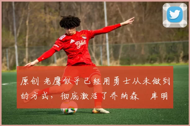 原创 老鹰似乎已经用勇士从未做到的方式,彻底激活了乔纳森・库明加