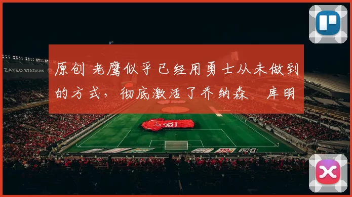 原创 老鹰似乎已经用勇士从未做到的方式，彻底激活了乔纳森・库明加