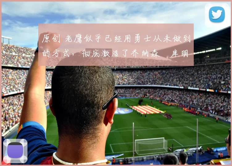 原创 老鹰似乎已经用勇士从未做到的方式,彻底激活了乔纳森・库明加