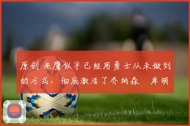 原创 老鹰似乎已经用勇士从未做到的方式，彻底激活了乔纳森・库明加