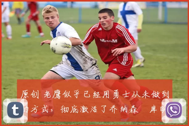 原创 老鹰似乎已经用勇士从未做到的方式,彻底激活了乔纳森・库明加