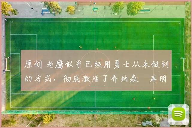 原创 老鹰似乎已经用勇士从未做到的方式，彻底激活了乔纳森・库明加