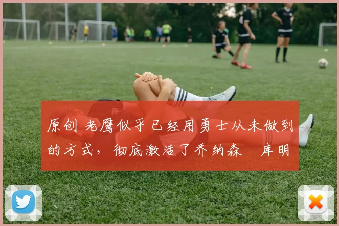 原创 老鹰似乎已经用勇士从未做到的方式，彻底激活了乔纳森・库明加