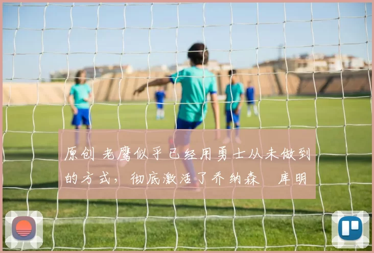 原创 老鹰似乎已经用勇士从未做到的方式，彻底激活了乔纳森・库明加