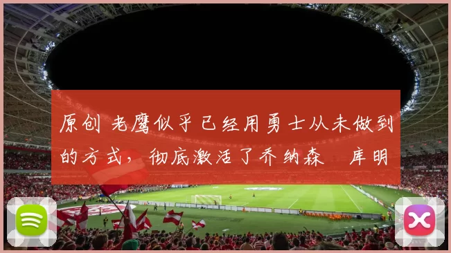 原创 老鹰似乎已经用勇士从未做到的方式，彻底激活了乔纳森・库明加