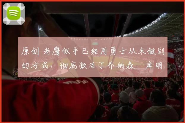 原创 老鹰似乎已经用勇士从未做到的方式，彻底激活了乔纳森・库明加