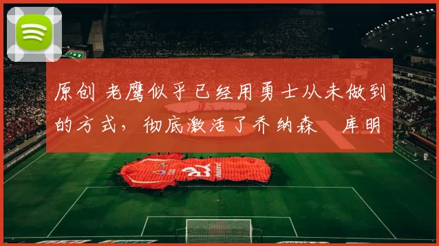 原创 老鹰似乎已经用勇士从未做到的方式，彻底激活了乔纳森・库明加