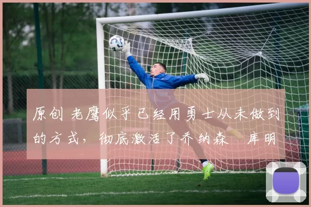 原创 老鹰似乎已经用勇士从未做到的方式,彻底激活了乔纳森・库明加