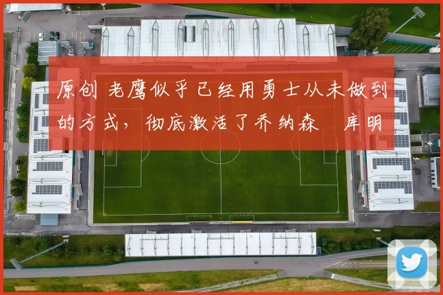 原创 老鹰似乎已经用勇士从未做到的方式，彻底激活了乔纳森・库明加