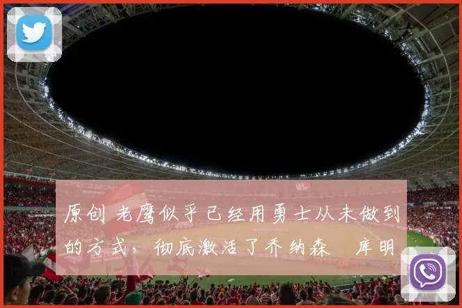 原创 老鹰似乎已经用勇士从未做到的方式，彻底激活了乔纳森・库明加