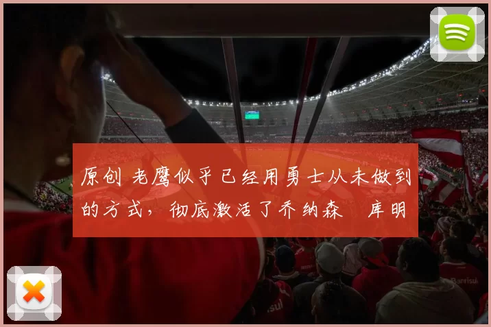 原创 老鹰似乎已经用勇士从未做到的方式，彻底激活了乔纳森・库明加