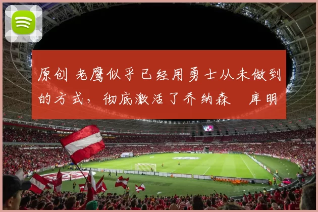 原创 老鹰似乎已经用勇士从未做到的方式,彻底激活了乔纳森・库明加