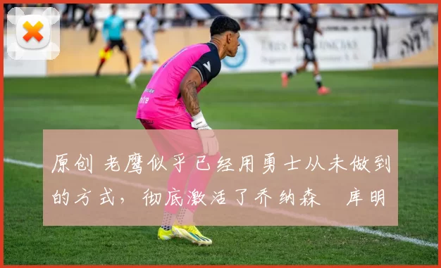 原创 老鹰似乎已经用勇士从未做到的方式,彻底激活了乔纳森・库明加
