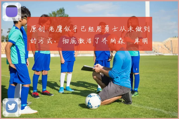 原创 老鹰似乎已经用勇士从未做到的方式，彻底激活了乔纳森・库明加