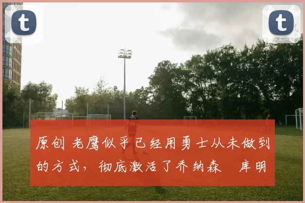 原创 老鹰似乎已经用勇士从未做到的方式,彻底激活了乔纳森・库明加