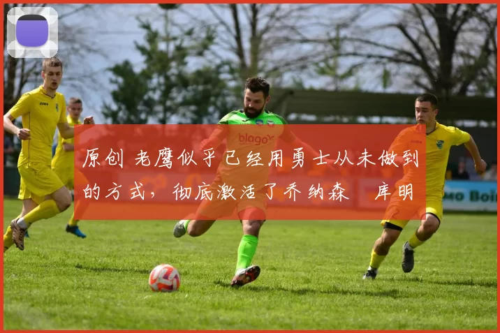 原创 老鹰似乎已经用勇士从未做到的方式,彻底激活了乔纳森・库明加